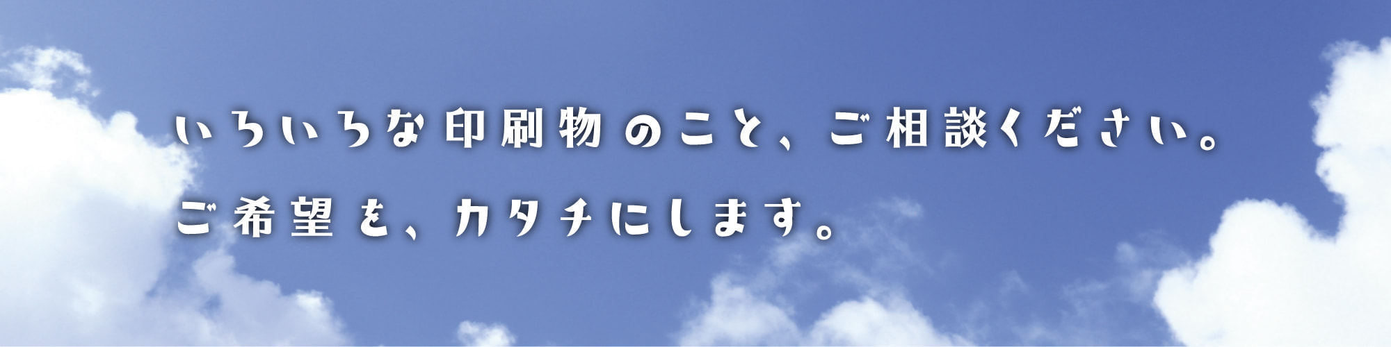 いろいろな印刷物のこと、ご相談ください。ご希望を、カタチにします。